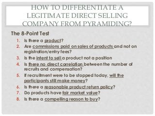 HOW TO DIFFERENTIATE A 
LEGITIMATE DIRECT SELLING 
COMPANY FROM PYRAMIDING? 
The 8-Point Test 
1. Is there a product? 
2. Are commissions paid on sales of products and not on 
registration/entry fees? 
3. Is the intent to sell a product not a position 
4. Is there no direct correlation between the number of 
recruits and compensation? 
5. If recruitment were to be stopped today, will the 
participants still make money? 
6. Is there a reasonable product return policy? 
7. Do products have fair market value? 
8. Is there a compelling reason to buy? 
 