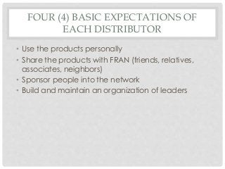 FOUR (4) BASIC EXPECTATIONS OF 
EACH DISTRIBUTOR 
• Use the products personally 
• Share the products with FRAN (friends, relatives, 
associates, neighbors) 
• Sponsor people into the network 
• Build and maintain an organization of leaders 
 