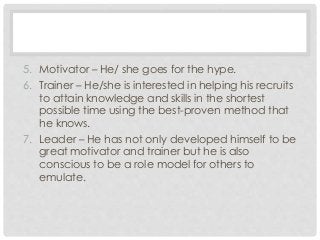 5. Motivator – He/ she goes for the hype. 
6. Trainer – He/she is interested in helping his recruits 
to attain knowledge and skills in the shortest 
possible time using the best-proven method that 
he knows. 
7. Leader – He has not only developed himself to be 
great motivator and trainer but he is also 
conscious to be a role model for others to 
emulate. 
 