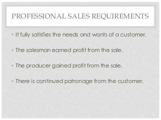 PROFESSIONAL SALES REQUIREMENTS 
• It fully satisfies the needs and wants of a customer. 
• The salesman earned profit from the sale. 
• The producer gained profit from the sale. 
• There is continued patronage from the customer. 
 