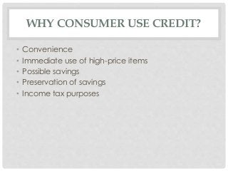 WHY CONSUMER USE CREDIT? 
• Convenience 
• Immediate use of high-price items 
• Possible savings 
• Preservation of savings 
• Income tax purposes 
 
