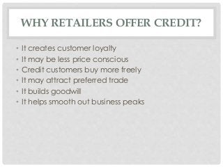 WHY RETAILERS OFFER CREDIT? 
• It creates customer loyalty 
• It may be less price conscious 
• Credit customers buy more freely 
• It may attract preferred trade 
• It builds goodwill 
• It helps smooth out business peaks 
 