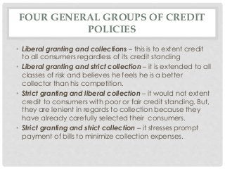 FOUR GENERAL GROUPS OF CREDIT 
POLICIES 
• Liberal granting and collections – this is to extent credit 
to all consumers regardless of its credit standing 
• Liberal granting and strict collection – it is extended to all 
classes of risk and believes he feels he is a better 
collector than his competition. 
• Strict granting and liberal collection – it would not extent 
credit to consumers with poor or fair credit standing. But, 
they are lenient in regards to collection because they 
have already carefully selected their consumers. 
• Strict granting and strict collection – it stresses prompt 
payment of bills to minimize collection expenses. 
 