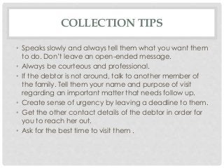 COLLECTION TIPS 
• Speaks slowly and always tell them what you want them 
to do. Don’t leave an open-ended message. 
• Always be courteous and professional. 
• If the debtor is not around, talk to another member of 
the family. Tell them your name and purpose of visit 
regarding an important matter that needs follow up. 
• Create sense of urgency by leaving a deadline to them. 
• Get the other contact details of the debtor in order for 
you to reach her out. 
• Ask for the best time to visit them . 
 