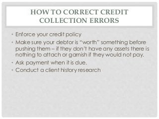 HOW TO CORRECT CREDIT 
COLLECTION ERRORS 
• Enforce your credit policy 
• Make sure your debtor is “worth” something before 
pushing them – if they don’t have any assets there is 
nothing to attach or garnish if they would not pay. 
• Ask payment when it is due. 
• Conduct a client history research 
 