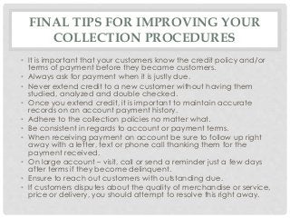 FINAL TIPS FOR IMPROVING YOUR 
COLLECTION PROCEDURES 
• It is important that your customers know the credit policy and/or 
terms of payment before they became customers. 
• Always ask for payment when it is justly due. 
• Never extend credit to a new customer without having them 
studied, analyzed and double checked. 
• Once you extend credit, it is important to maintain accurate 
records on an account payment history. 
• Adhere to the collection policies no matter what. 
• Be consistent in regards to account or payment terms. 
• When receiving payment on account be sure to follow up right 
away with a letter, text or phone call thanking them for the 
payment received. 
• On large account – visit, call or send a reminder just a few days 
after terms if they become delinquent. 
• Ensure to reach out customers with outstanding due. 
• If customers disputes about the quality of merchandise or service, 
price or delivery, you should attempt to resolve this right away. 
