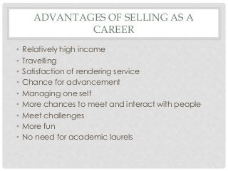 ADVANTAGES OF SELLING AS A 
CAREER 
• Relatively high income 
• Travelling 
• Satisfaction of rendering service 
• Chance for advancement 
• Managing one self 
• More chances to meet and interact with people 
• Meet challenges 
• More fun 
• No need for academic laurels 
 