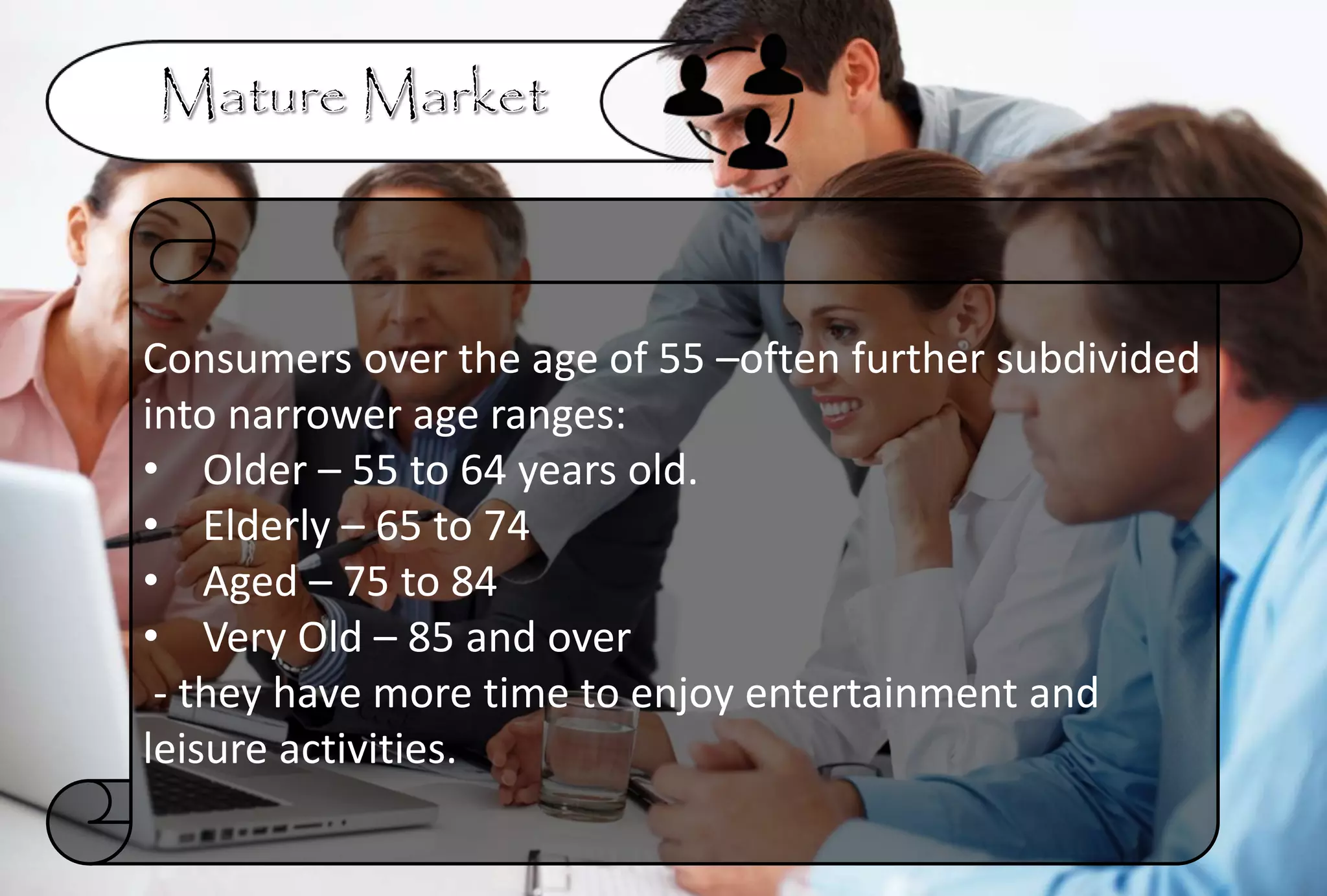 Consumers over the age of 55 –often further subdivided
into narrower age ranges:
• Older – 55 to 64 years old.
• Elderly – 65 to 74
• Aged – 75 to 84
• Very Old – 85 and over
- they have more time to enjoy entertainment and
leisure activities.
 