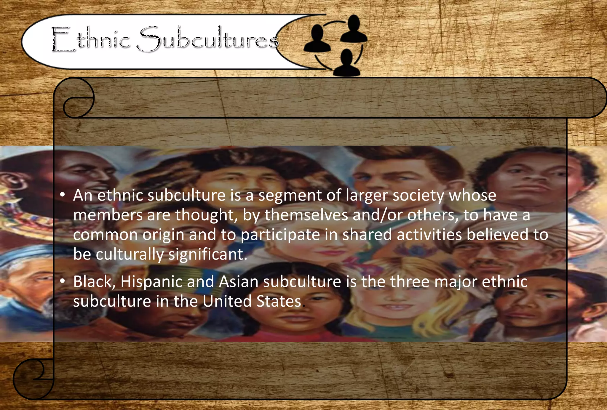 • An ethnic subculture is a segment of larger society whose
members are thought, by themselves and/or others, to have a
common origin and to participate in shared activities believed to
be culturally significant.
• Black, Hispanic and Asian subculture is the three major ethnic
subculture in the United States.
 