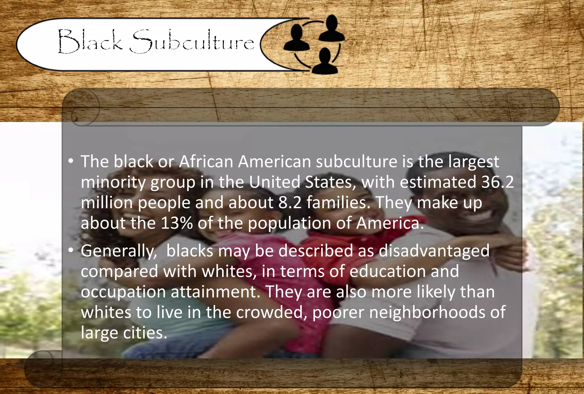 • The black or African American subculture is the largest
minority group in the United States, with estimated 36.2
million people and about 8.2 families. They make up
about the 13% of the population of America.
• Generally, blacks may be described as disadvantaged
compared with whites, in terms of education and
occupation attainment. They are also more likely than
whites to live in the crowded, poorer neighborhoods of
large cities.
 