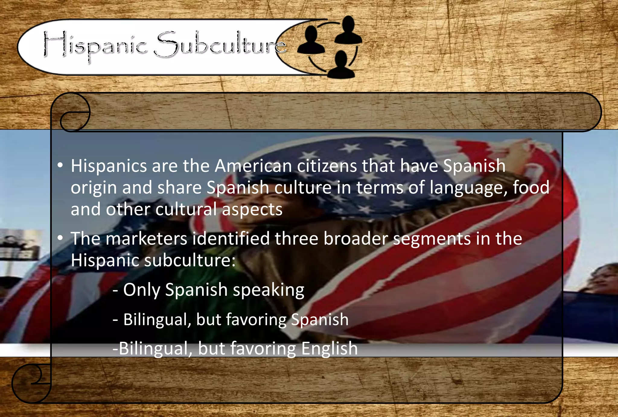 • Hispanics are the American citizens that have Spanish
origin and share Spanish culture in terms of language, food
and other cultural aspects
• The marketers identified three broader segments in the
Hispanic subculture:
- Only Spanish speaking
- Bilingual, but favoring Spanish
-Bilingual, but favoring English
 