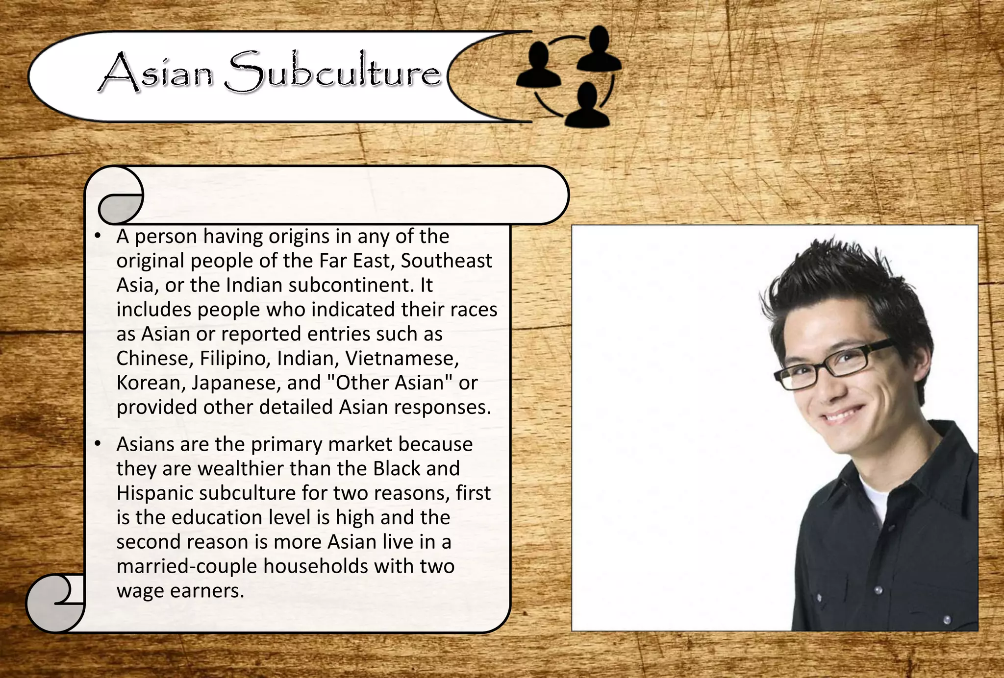 • A person having origins in any of the
original people of the Far East, Southeast
Asia, or the Indian subcontinent. It
includes people who indicated their races
as Asian or reported entries such as
Chinese, Filipino, Indian, Vietnamese,
Korean, Japanese, and "Other Asian" or
provided other detailed Asian responses.
• Asians are the primary market because
they are wealthier than the Black and
Hispanic subculture for two reasons, first
is the education level is high and the
second reason is more Asian live in a
married-couple households with two
wage earners.
 