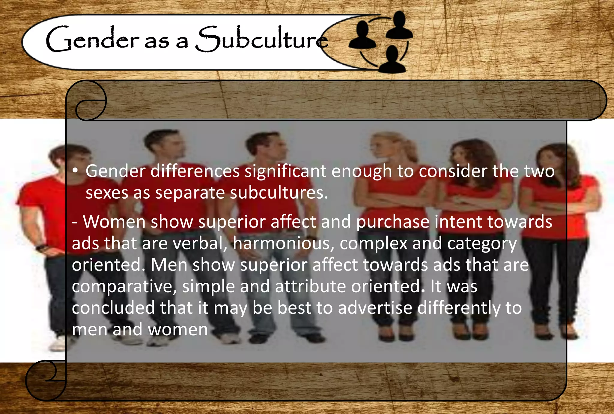 Gender as a Subculture
• Gender differences significant enough to consider the two
sexes as separate subcultures.
- Women show superior affect and purchase intent towards
ads that are verbal, harmonious, complex and category
oriented. Men show superior affect towards ads that are
comparative, simple and attribute oriented. It was
concluded that it may be best to advertise differently to
men and women
 