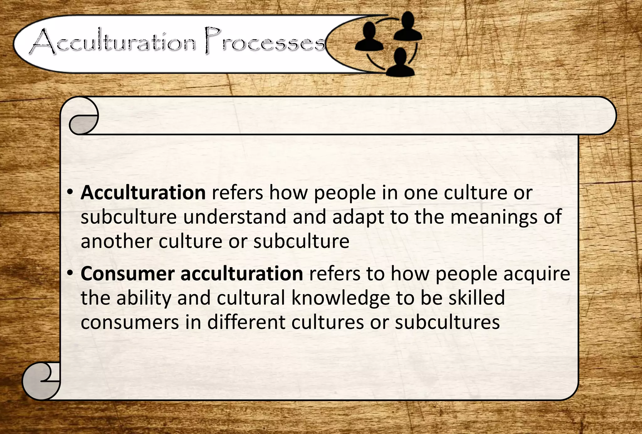 • Acculturation refers how people in one culture or
subculture understand and adapt to the meanings of
another culture or subculture
• Consumer acculturation refers to how people acquire
the ability and cultural knowledge to be skilled
consumers in different cultures or subcultures
 
