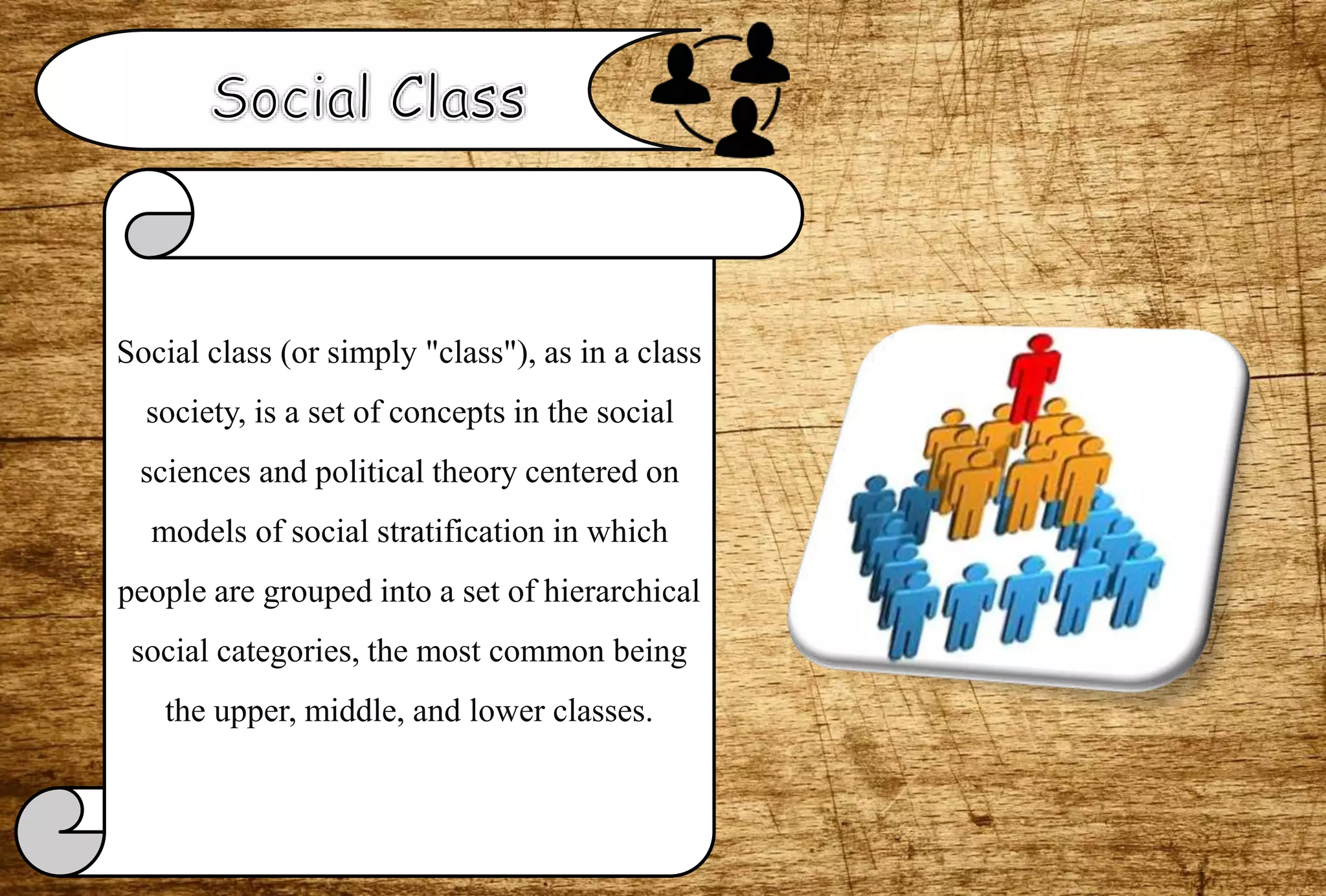 Social class (or simply "class"), as in a class
society, is a set of concepts in the social
sciences and political theory centered on
models of social stratification in which
people are grouped into a set of hierarchical
social categories, the most common being
the upper, middle, and lower classes.
 