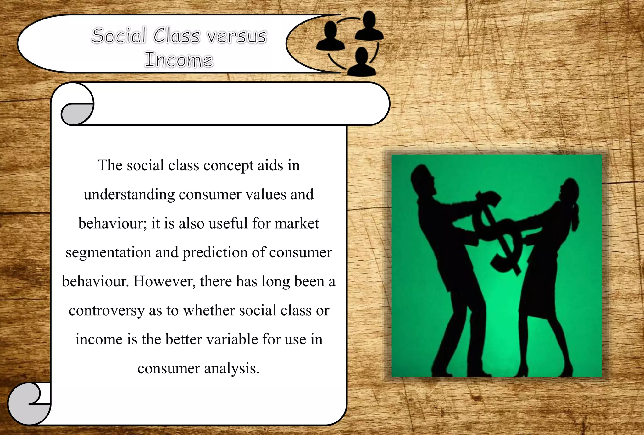 The social class concept aids in
understanding consumer values and
behaviour; it is also useful for market
segmentation and prediction of consumer
behaviour. However, there has long been a
controversy as to whether social class or
income is the better variable for use in
consumer analysis.
 