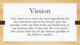 Vission
Our vision is to serve the best ingredients for
the customers and to be known with this
product with our hard work and dedication to
our business also to become the customer’s
first choice and one of the famous pastillas in
the field of candies.
 