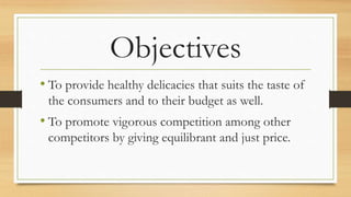 Objectives
• To provide healthy delicacies that suits the taste of
the consumers and to their budget as well.
• To promote vigorous competition among other
competitors by giving equilibrant and just price.
 