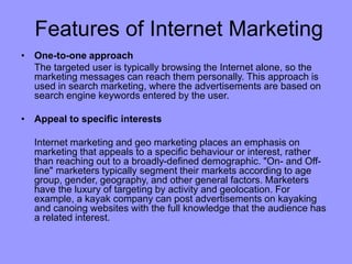 Features of Internet Marketing
• One-to-one approach
The targeted user is typically browsing the Internet alone, so the
marketing messages can reach them personally. This approach is
used in search marketing, where the advertisements are based on
search engine keywords entered by the user.
• Appeal to specific interests
Internet marketing and geo marketing places an emphasis on
marketing that appeals to a specific behaviour or interest, rather
than reaching out to a broadly-defined demographic. "On- and Off-
line" marketers typically segment their markets according to age
group, gender, geography, and other general factors. Marketers
have the luxury of targeting by activity and geolocation. For
example, a kayak company can post advertisements on kayaking
and canoing websites with the full knowledge that the audience has
a related interest.
 