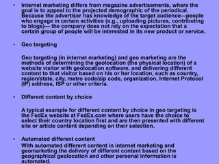 • Internet marketing differs from magazine advertisements, where the
goal is to appeal to the projected demographic of the periodical.
Because the advertiser has knowledge of the target audience—people
who engage in certain activities (e.g., uploading pictures, contributing
to blogs)— the company does not rely on the expectation that a
certain group of people will be interested in its new product or service.
• Geo targeting
Geo targeting (in internet marketing) and geo marketing are the
methods of determining the geolocation (the physical location) of a
website visitor with geolocation software, and delivering different
content to that visitor based on his or her location, such as country,
region/state, city, metro code/zip code, organization, Internet Protocol
(IP) address, ISP or other criteria.
• Different content by choice
A typical example for different content by choice in geo targeting is
the FedEx website at FedEx.com where users have the choice to
select their country location first and are then presented with different
site or article content depending on their selection.
• Automated different content
With automated different content in internet marketing and
geomarketing the delivery of different content based on the
geographical geolocation and other personal information is
automated.
 