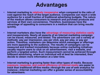 Advantages
• Internet marketing is relatively inexpensive when compared to the ratio of
cost against the reach of the target audience. Companies can reach a wide
audience for a small fraction of traditional advertising budgets. The nature
of the medium allows consumers to research and purchase products and
services at their own convenience. Therefore, businesses have the
advantage of appealing to consumers in a medium that can bring results
quickly.
• Internet marketers also have the advantage of measuring statistics easily
and inexpensively. Nearly all aspects of an Internet marketing campaign
can be traced, measured, and tested. The advertisers can use a variety of
methods: pay per impression, pay per click, pay per play, or pay per
action. Therefore, marketers can determine which messages or offerings
are more appealing to the audience. The results of campaigns can be
measured and tracked immediately because online marketing initiatives
usually require users to click on an advertisement, visit a website, and
perform a targeted action. Such measurement cannot be achieved through
billboard advertising, where an individual will at best be interested, then
decide to obtain more information at a later time.
• Internet marketing is growing faster than other types of media. Because
exposure, response, and overall efficiency of Internet media are easier to
track than traditional off-line media—through the use of web analytics for
instance—Internet marketing can offer a greater sense of accountability
for advertisers.
 