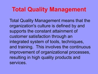 Total Quality Management
Total Quality Management means that the
organization's culture is defined by and
supports the constant attainment of
customer satisfaction through an
integrated system of tools, techniques,
and training. This involves the continuous
improvement of organizational processes,
resulting in high quality products and
services.
 