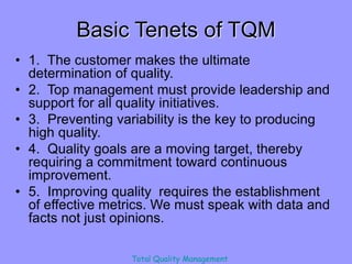Total Quality Management
Basic Tenets of TQM
• 1. The customer makes the ultimate
determination of quality.
• 2. Top management must provide leadership and
support for all quality initiatives.
• 3. Preventing variability is the key to producing
high quality.
• 4. Quality goals are a moving target, thereby
requiring a commitment toward continuous
improvement.
• 5. Improving quality requires the establishment
of effective metrics. We must speak with data and
facts not just opinions.
 