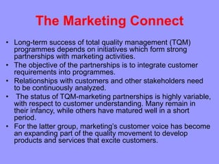 The Marketing Connect
• Long-term success of total quality management (TQM)
programmes depends on initiatives which form strong
partnerships with marketing activities.
• The objective of the partnerships is to integrate customer
requirements into programmes.
• Relationships with customers and other stakeholders need
to be continuously analyzed.
• The status of TQM-marketing partnerships is highly variable,
with respect to customer understanding. Many remain in
their infancy, while others have matured well in a short
period.
• For the latter group, marketing’s customer voice has become
an expanding part of the quality movement to develop
products and services that excite customers.
 
