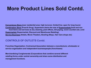 More Product Lines Sold Contd.
Convenience Store (near residential area; high turnover, limited line; open for long hours)
Combination Store (Food & Drug), Superstore (twice the size of Supermarkets food and non
food items and services as dry cleaning, post offices, bill paying, lunch counters etc.) and
Hypermarket (Supermarket, Discount and Warehouse Retailing)
Service Business (Hotels, Movie Theaters, Bowling Alleys, Hair Care shops etc)
CONTROLS OF OUTLETS Contd.
Franchise Organization- Contractual Association between a manufacturer, wholesaler or
service organization and independent businesspeople (franchisees)
Merchandising Conglomerate (Corporations that combine several different
retailing forms under central ownership and share some distribution and
management functions.
 