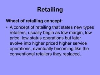 Retailing
Wheel of retailing concept:
• A concept of retailing that states new types
retailers, usually begin as low margin, low
price, low status operations but later
evolve into higher priced higher service
operations, eventually becoming like the
conventional retailers they replaced.
 