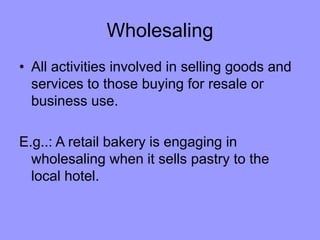 Wholesaling
• All activities involved in selling goods and
services to those buying for resale or
business use.
E.g..: A retail bakery is engaging in
wholesaling when it sells pastry to the
local hotel.
 