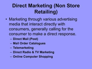 Direct Marketing (Non Store
Retailing)
• Marketing through various advertising
media that interact directly with
consumers, generally calling for the
consumer to make a direct response.
– Direct Mail (Post)
– Mail Order Catalogues
– Telemarketing
– Direct Radio & TV Marketing
– Online Computer Shopping
 