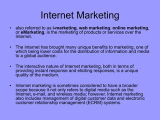 Internet Marketing
• also referred to as i-marketing, web marketing, online marketing,
or eMarketing, is the marketing of products or services over the
Internet.
• The Internet has brought many unique benefits to marketing, one of
which being lower costs for the distribution of information and media
to a global audience.
• The interactive nature of Internet marketing, both in terms of
providing instant response and eliciting responses, is a unique
quality of the medium.
• Internet marketing is sometimes considered to have a broader
scope because it not only refers to digital media such as the
Internet, e-mail, and wireless media; however, Internet marketing
also includes management of digital customer data and electronic
customer relationship management (ECRM) systems.
 