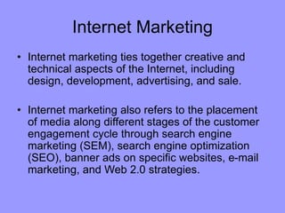 Internet Marketing
• Internet marketing ties together creative and
technical aspects of the Internet, including
design, development, advertising, and sale.
• Internet marketing also refers to the placement
of media along different stages of the customer
engagement cycle through search engine
marketing (SEM), search engine optimization
(SEO), banner ads on specific websites, e-mail
marketing, and Web 2.0 strategies.
 