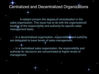 Centralized and Decentralized Organizations


         A related concern the degree of centralization in the
sales organization. This issue has to do with the organizational
location of the responsibility and authority for specific sales
management tasks.

  - In a decentralized organization, responsibility and authority
are delegated to lower levels of sales management.

  - In a centralized sales organization, the responsibility and
authority for decisions are concentrated at higher levels of
management.
 