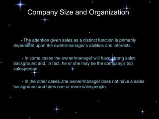 Company Size and Organization


   - The attention given sales as a distinct function is primarily
dependent upon the owner/manager’s abilities and interests.

    - In some cases the owner/manager will have strong sales
background and, in fact, he or she may be the company’s top
salesperson.

    - In the other cases, the owner/manager does not have a sales
background and hires one or more salespeople.
 