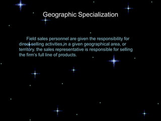 Geographic Specialization


     Field sales personnel are given the responsibility for
direct selling activities in a given geographical area, or
territory. the sales representative is responsible for selling
the firm’s full line of products.
 