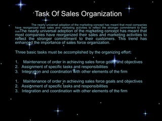Task Of Sales Organization
           The nearly universal adoption of the marketing concept has meant that most companies
have reorganized their sales and marketing activities to reflect the stronger commitment to their
cusThe nearly universal adoption of the marketing concept has meant that
most companies have reorganized their sales and marketing activities to
reflect the stronger commitment to their customers. This trend has
enhanced the importance of sales force organization.

Three basic tasks must be accomplished by the organizing effort:

1. Maintenance of order in achieving sales force goals and objectives
2. Assignment of specific tasks and responsibilities
3. Integration and coordination with other elements of the firm

1. Maintenance of order in achieving sales force goals and objectives
2. Assignment of specific tasks and responsibilities
3. Integration and coordination with other elements of the firm
 