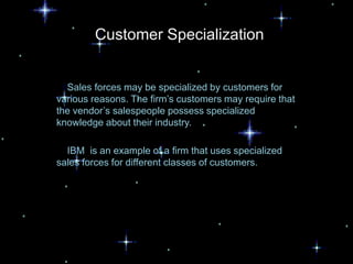 Customer Specialization


  Sales forces may be specialized by customers for
various reasons. The firm’s customers may require that
the vendor’s salespeople possess specialized
knowledge about their industry.

  IBM is an example of a firm that uses specialized
sales forces for different classes of customers.
 