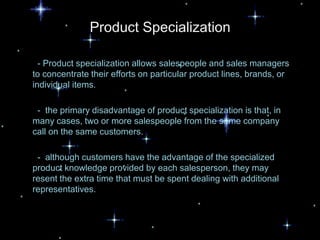 Product Specialization

  - Product specialization allows salespeople and sales managers
to concentrate their efforts on particular product lines, brands, or
individual items.

 - the primary disadvantage of product specialization is that, in
many cases, two or more salespeople from the same company
call on the same customers.

 - although customers have the advantage of the specialized
product knowledge provided by each salesperson, they may
resent the extra time that must be spent dealing with additional
representatives.
 
