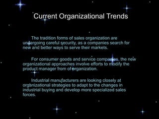 Current Organizational Trends

   The tradition forms of sales organization are
undergoing careful security, as a companies search for
new and better ways to serve their markets.

    For consumer goods and service companies, the new
organizational approaches involve efforts to modify the
product manager from of organization.

    Industrial manufacturers are looking closely at
organizational strategies to adapt to the changes in
industrial buying and develop more specialized sales
forces.
 