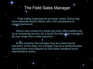 The Field Sales Manager

    Field selling organizations are quite varied. Some may
have elaborate district offices with a full complement of
support personnel.

    Others may consist of a small one-room office staffed only
by an answering service. As a result, the field sales manager’s
job can range over a wide spectrum.

   At one extreme, the manager may be a desk-bound
executive; at the other, the manager may be a territorial sales
representative who happens to have been assigned some
administrative duties.
 