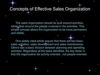 Concepts of Effective Sales Organization


    The sales organization should be built around activities,
rather than around the people involved in the activities. This
simple concept allows the organization to be more permanent
and stable.

    One widely cited article argues that there are two basic
sales activities: sales development and sales maintenance.
Others see a basic division between planning and operating
activities. Regardless of the tasks identified, the key factor is
that the organization be activity-oriented , not people-oriented.
 