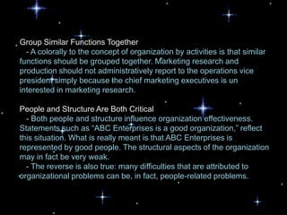 Group Similar Functions Together
  - A colorally to the concept of organization by activities is that similar
functions should be grouped together. Marketing research and
production should not administratively report to the operations vice
president simply because the chief marketing executives is un
interested in marketing research.

People and Structure Are Both Critical
  - Both people and structure influence organization effectiveness.
Statements such as “ABC Enterprises is a good organization,” reflect
this situation. What is really meant is that ABC Enterprises is
represented by good people. The structural aspects of the organization
may in fact be very weak.
  - The reverse is also true: many difficulties that are attributed to
organizational problems can be, in fact, people-related problems.
 