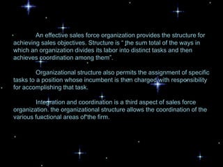 An effective sales force organization provides the structure for
achieving sales objectives. Structure is “ the sum total of the ways in
which an organization divides its labor into distinct tasks and then
achieves coordination among them”.

         Organizational structure also permits the assignment of specific
tasks to a position whose incumbent is then charged with responsibility
for accomplishing that task.

        Integration and coordination is a third aspect of sales force
organization. the organizational structure allows the coordination of the
various functional areas of the firm.
 