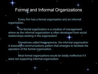 Formal and Informal Organizations

        Every firm has a formal organization and an informal
organization.

         The formal organization is a creation of management,
where as the informal organization is often developed from social
relationships existing in the organization.

        Sometimes called the grapevine, the informal organization
is basically a communications pattern that emerges to facilitate the
operation of the formal organization.

       Most formal organizations would be totally ineffective if it
were not supporting informal organization.
 