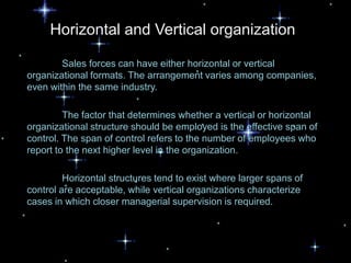 Horizontal and Vertical organization

        Sales forces can have either horizontal or vertical
organizational formats. The arrangement varies among companies,
even within the same industry.

         The factor that determines whether a vertical or horizontal
organizational structure should be employed is the effective span of
control. The span of control refers to the number of employees who
report to the next higher level in the organization.

         Horizontal structures tend to exist where larger spans of
control are acceptable, while vertical organizations characterize
cases in which closer managerial supervision is required.
 