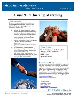 Cause & Partnership Marketing
Course Overview
Cause marketing, using charitable activities as a
form of marketing, has evolved into a long-term
discipline for both non-profit organizations and
businesses. Students will:

    •   Discover this long-term and fast growing
        marketing strategy that blends the revenue
        generating and awareness raising goals of
        non-profits, corporations, and media alike
    •   Learn new ways to differentiate your
        organization while aligning community
        issues with consumers
    •   Discover new strategies for long-term growth
        & steps for establishing strategic
        partnerships
    •   Explore new ways to structure fundraising
        efforts
    •   Receive support building your Cause              Course Details:
        Marketing plan using best practices and
        current valuation of benefits based on San       When: Thursdays, July 14- Sept. 8, 2011
        Diego and national markets                       Time: 6:00 -9:00 p.m. (9 mtgs.)
    •   Case studies include local, national and         Fee: $415
        global campaigns from the City of San Diego,     Credit: 3 units
        to American Express, and UNICEF                  Section ID: 083549



                                                       Instructor: Brian P. Hawkins
                                                       A cause-marketing pioneer since 1991, Brian has consulted
                                                       with local, national, and global companies, nonprofits and
                                                       media. He has developed campaigns that have raised
                                                       significant awareness and funds for clients including; AT&T,
                                                       BMW, Bank of America, Farmers Insurance, and Sempra
                                                       Energy, American Red Cross, Reuben H Fleet Science Center,
                                                       Kids Korps, and World Vision. Brian speaks on the subject
                                                       through conferences and has taught cause marketing since
                                                       creating the first related university course at UCSD. Visit
                                                       www.causemarketing.com &
                                                       www.twitter.com/causemarketing


                                                         Information
                                                         Lisa (Gantz) Farnan
                                                         (858) 534-8136
                                                         lfarnan@ucsd.edu
                                                         extension.ucsd.edu/fundraising
 