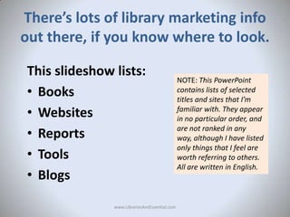 There’s lots of library marketing info
out there, if you know where to look.
This slideshow lists:
• Books
• Websites
• Re...
