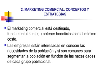 2. MARKETING COMERCIAL: CONCEPTOS Y
ESTRATEGIAS
 El marketing comercial está destinado,
fundamentalmente, a obtener beneficios con el mínimo
coste.
 Las empresas están interesadas en conocer las
necesidades de la población y si son comunes para
segmentar la población en función de las necesidades
de cada grupo poblacional.
 